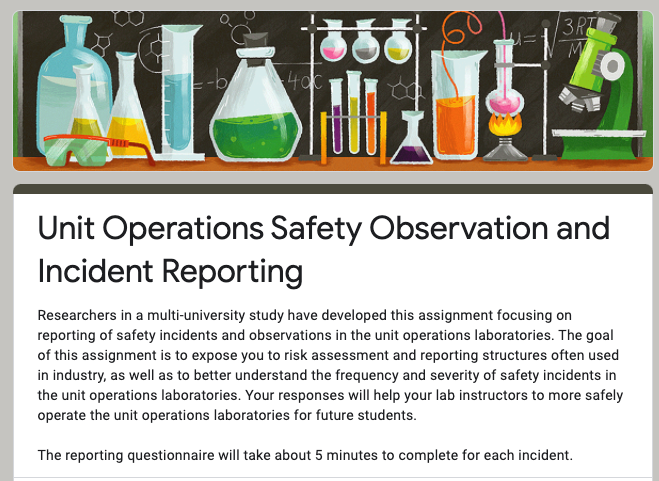 Researchers in a multi-university study have developed this assignment focusing on reporting of safety incidents and observations in the unit operations laboratories. The goal of this assignment is to expose you to risk assessment and reporting structures often used in industry, as well as to better understand the frequency and severity of safety incidents in the unit operations laboratories. Your responses will help your lab instructors to more safely operate the unit operations laboratories for future students.